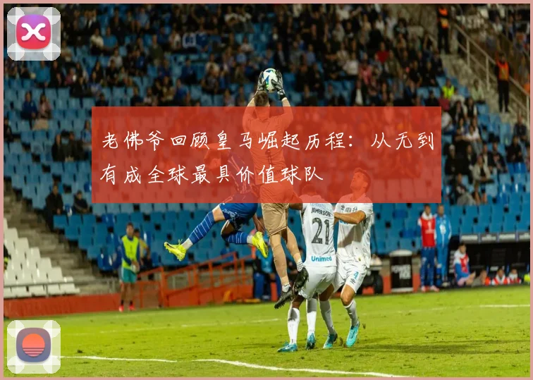 老佛爷回顾皇马崛起历程：从无到有成全球最具价值球队