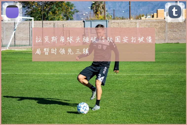 拉莫斯角球头槌破门助国安打破僵局暂时领先三镇