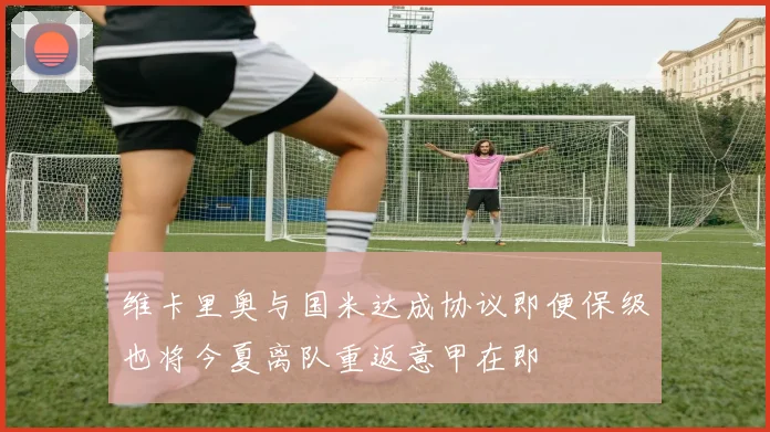 维卡里奥与国米达成协议即便保级也将今夏离队重返意甲在即