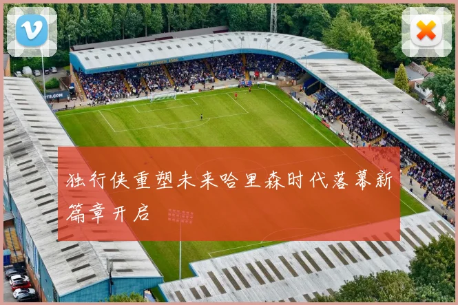 独行侠重塑未来哈里森时代落幕新篇章开启