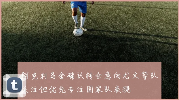 阿克利乌舍确认转会意向尤文等队关注但优先专注国家队表现