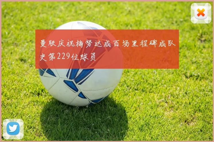 曼联庆祝梅努达成百场里程碑成队史第229位球员