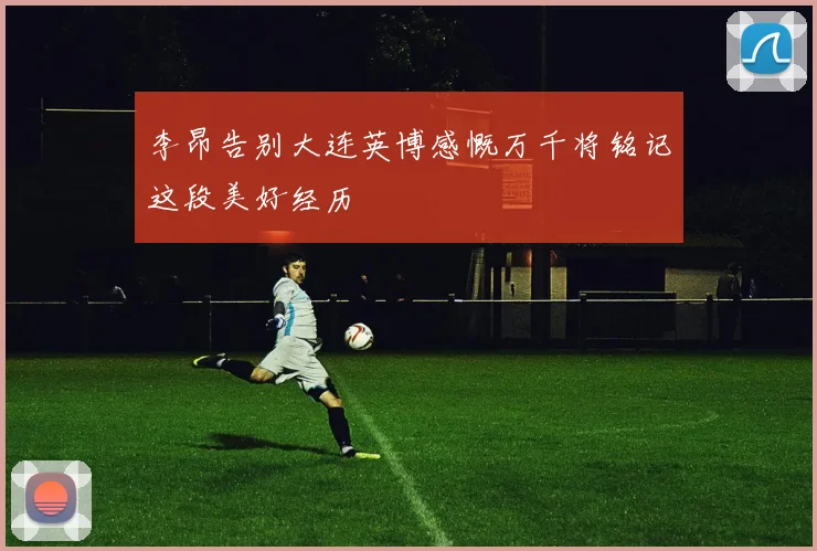 李昂告别大连英博感慨万千将铭记这段美好经历