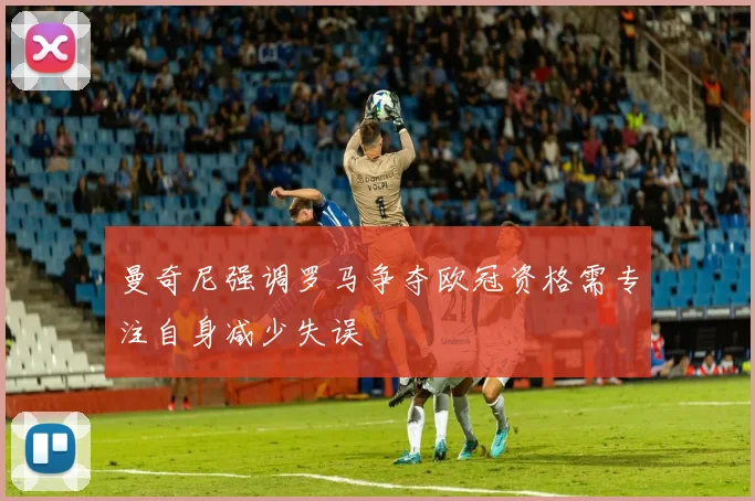 曼奇尼强调罗马争夺欧冠资格需专注自身减少失误