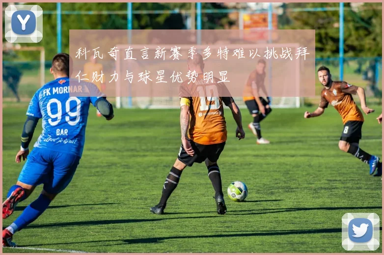 科瓦奇直言新赛季多特难以挑战拜仁财力与球星优势明显