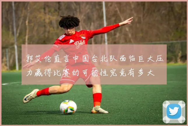 郭艾伦直言中国台北队面临巨大压力赢得比赛的可能性究竟有多大