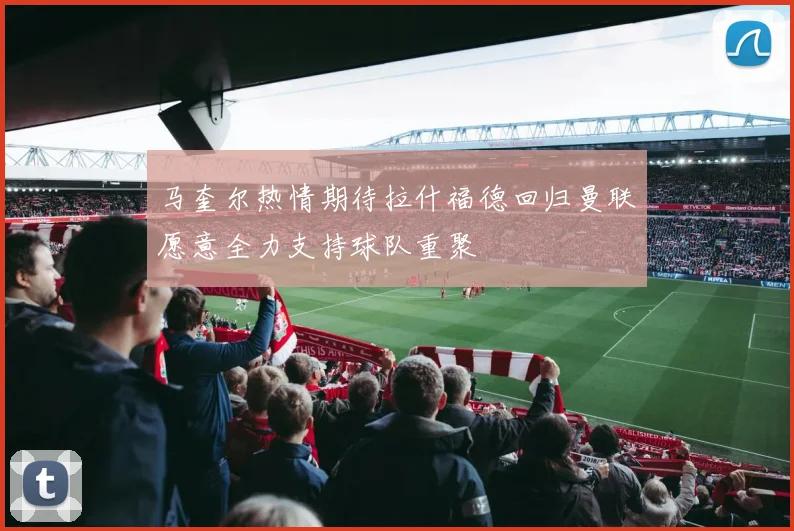 马奎尔热情期待拉什福德回归曼联愿意全力支持球队重聚