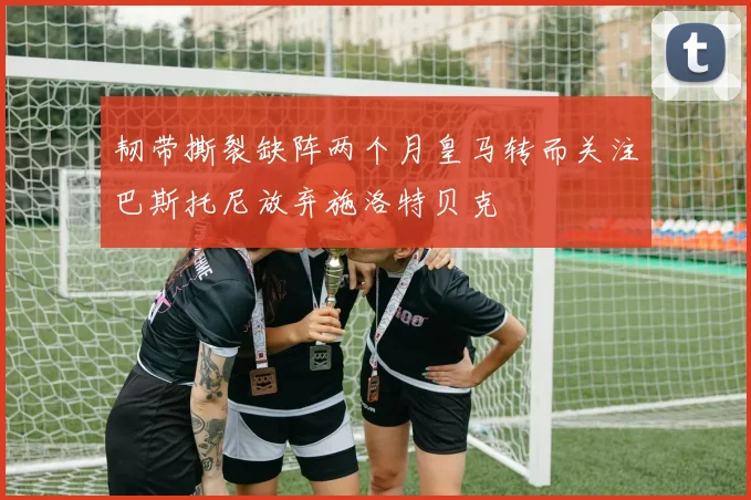 韧带撕裂缺阵两个月皇马转而关注巴斯托尼放弃施洛特贝克