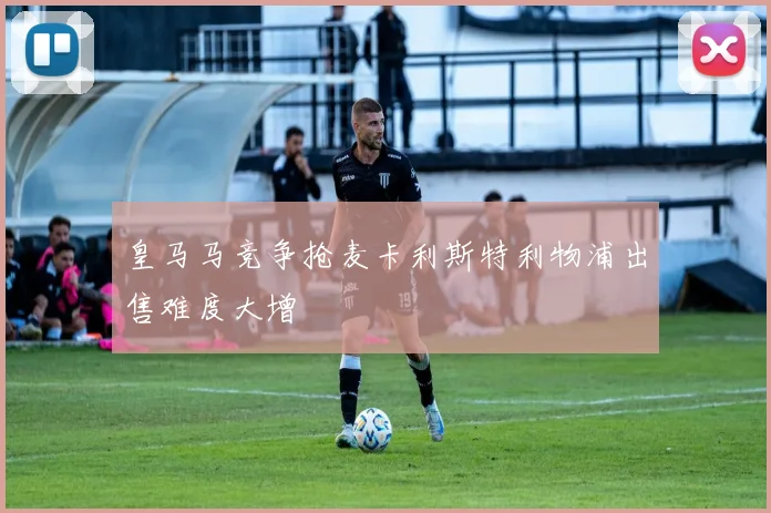 皇马马竞争抢麦卡利斯特利物浦出售难度大增