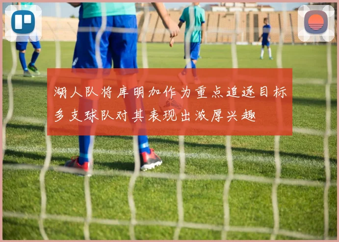 湖人队将库明加作为重点追逐目标多支球队对其表现出浓厚兴趣