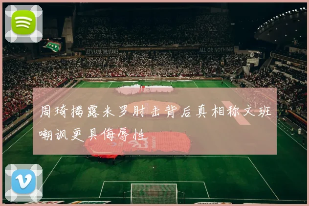 周琦揭露米罗肘击背后真相称文班嘲讽更具侮辱性