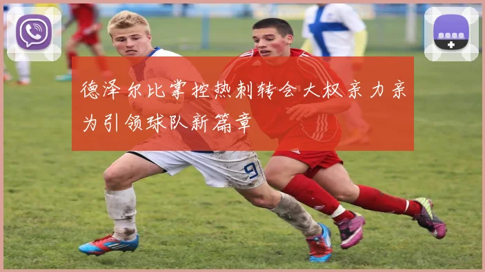 德泽尔比掌控热刺转会大权亲力亲为引领球队新篇章