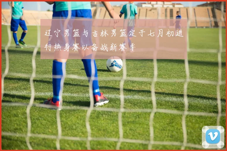 辽宁男篮与吉林男篮定于七月初进行热身赛以备战新赛季