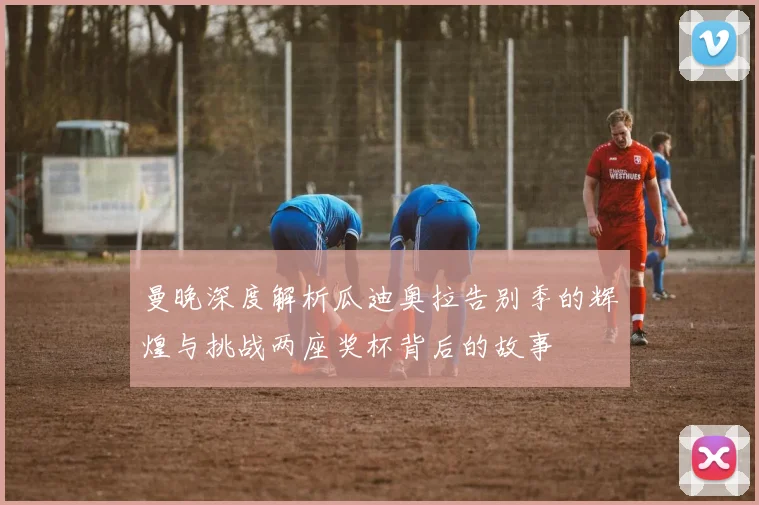 曼晚深度解析瓜迪奥拉告别季的辉煌与挑战两座奖杯背后的故事